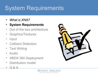 System Requirements
? What is XNA?
? System Requirements
? Out of the box architecture
? Graphics/Textures
? Input
? Collision Detection
? Text Writing
? Audio
? XBOX 360 Deployment
? Distribution model
? Q & A
 