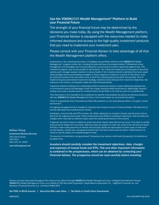 08993931	 AG-1-IAS-WMP-PUB-0416
Use the VISION2020 Wealth Management®
Platform to Build
your Financial Future
The strength of your financial future may be determined by the
decisions you make today. By using the Wealth Management platform,
your Financial Advisor is equipped with the resources needed to make
informed decisions and access to the high-quality investment products
that you need to implement your investment plan.
Please consult with your Financial Advisor to take advantage of all that
the Wealth Management platform offers.
Investments in the underlying securities or strategies and portfolios offered by the VISION2020 Wealth
Management®
program involve risk, including the potential loss of principal invested. Professional money
management and strategies such as asset allocation cannot assure a profit or guarantee against loss. This
investment program may not be suitable for all investors. The investment styles and varying types of securities
used by each manager expose investors to various levels of risk. Investors should understand that every asset
class/strategy used by participating managers in these programs is subject to a variety of risk factors, such
as market fluctuations that may affect some or all of the underlying securities within the portfolio. Prior to
implementing any personalized investment strategy, investors should discuss their investment objectives, risk
tolerance, time horizon, and liquidity needs with their financial advisor.
In general, frequent trading of the underlying portfolio investments tends to create additional expenses due
to commissions paid by the Managers, which can impact overall portfolio performance. Additionally, frequent
trading may cause a taxable event for investors where the portfolio is not held as a part of a qualified plan.
This information is not intended to be a substitute for specific individualized tax advice as individual situations
will vary. VISION2020 Wealth Management Corp. or the broker-dealer do not provide tax advice.
There is no guarantee that a diversified portfolio will outperform a non-diversified portfolio in any given market
environment.
An ongoing management fee is charged to investors who choose to invest in these portfolios. The deduction of
this fee will impact the overall account returns.
Investing in mutual funds and ETFs involves risk. When redeemed, an investor’s shares may be worth more or
less than the original amount paid. These investments have different investment objectives, risks and fees and
charges which may have an adverse impact upon the overall performance of the account.
In general, the bond market is volatile as prices rise when interest rates fall and vice versa. This effect is usually
pronounced for longer-term securities. Debt securities are subject to credit risk, which is the risk that the issuer
will fail to make timely payments of interest and principal. Bonds are also subject to other types of risks such
as call, liquidity, interest rate, and general market risks. Any fixed income security sold or redeemed prior to
maturity may be subject to a substantial gain or loss.
The payment of dividends is not guaranteed. Companies may reduce or eliminate the payment of dividends at
any given time.
Investors should carefully consider the investment objectives, risks, charges
and expenses of mutual funds and ETFs. This and other important information
is contained in the prospectuses, which can be obtained by contacting your
Financial Advisor. The prospectus should be read carefully before investing.
Advisory services discussed throughout this brochure are offered through VISION2020 Wealth Management Corp., a Registered Investment Advisor.
VISION2020 Wealth Management Corp. is an affiliate of FSC Securities Corporation, Royal Alliance Associates, Inc. , SagePoint Financial, Inc. and
Woodbury Financial Services, Inc., members FINRA/SIPC.
Not FDIC or NCUA Insured | Securities May Lose Value | Not Bank or Credit Union Guaranteed
Advisor Group
Investment Advisory Services
200 Liberty Street
15th Floor
New York, NY 10281
www.advisorgroup.com
 