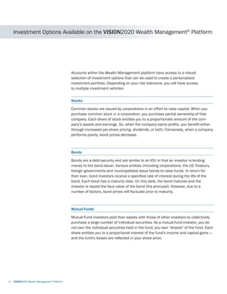 Investment Options Available on the VISION2020 Wealth Management®
Platform
Accounts within the Wealth Management platform have access to a robust
selection of investment options that can be used to create a personalized
investment portfolio. Depending on your risk tolerance, you will have access
to multiple investment vehicles:
Stocks
Common stocks are issued by corporations in an effort to raise capital. When you
purchase common stock in a corporation, you purchase partial ownership of that
company. Each share of stock entitles you to a proportionate amount of the com-
pany’s assets and earnings. So, when the company earns profits, you benefit either
through increased per-share pricing, dividends, or both. Conversely, when a company
performs poorly, stock prices decrease.
Bonds
Bonds are a debt security and are similar to an IOU in that an investor is lending
money to the bond issuer. Various entities (including corporations, the US Treasury,
foreign governments and municipalities) issue bonds to raise funds. In return for
their loan, bond investors receive a specified rate of interest during the life of the
bond. Each bond has a maturity date. On this date, the bond matures and the
investor is repaid the face value of the bond (the principal). However, due to a
number of factors, bond prices will fluctuate prior to maturity.
Mutual Funds
Mutual Fund investors pool their assets with those of other investors to collectively
purchase a large number of individual securities. As a mutual fund investor, you do
not own the individual securities held in the fund; you own “shares” of the fund. Each
share entitles you to a proportional interest of the fund’s income and capital gains —
and the fund’s losses are reflected in your share price.
6	 VISION2020 Wealth Management®
Platform
 