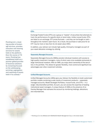 ETFs	
Exchange-Traded Funds (ETFs) are a group or “basket” of securities that attempts to
track the performance of a specific stock or bond index. Unlike mutual funds, ETFs
are listed on an exchange. ETF prices fluctuate — and they can be bought or sold —
throughout the market’s open hours. As a result, the purchase or sale price for an
ETF may be more or less than its net asset value (NAV).
In addition, your advisor can include high-quality, third-party managers as part of
your asset allocation strategy by utilizing:
Separately Managed Accounts
Separately Managed Accounts (SMAs) provide individual investors with access to
high-quality investment managers, many of whom were once available exclusively to
large institutional investors. With an SMA, you enjoy direct ownership of the securi-
ties in the portfolio. This allows for greater flexibility, more control and significant tax
advantages over other investment vehicles.
Unified Managed Accounts
Unified Managed Accounts (UMAs) give your Advisor the flexibility to build customized
portfolio models combining a wide variety of investment products — separately
managed accounts, Model Strategist Portfolios, mutual funds, and ETFs — in a
single, fully-diversified portfolio. As such, you can access the expertise of leading
institutional asset managers. A unique feature of UMAs is the presence of an
Overlay Manager that oversees the account by monitoring holdings, allocations
and redundancies.
	 VISION2020 Wealth Management®
Platform	 7
Pershing LLC, a lead-
ing provider of broker-
age services, provides
execution and clearing
services for assets
held on the platform.
Over the course of 70
years, Pershing has
established itself as a
premier global provider
of business solutions
by remaining focused
on the safekeeping,
servicing, segregation
and reporting of assets
held in its custody.*
* Pershing LLC is not affiliated with VISION2020 Wealth Management Corp. or the broker-dealer.
 