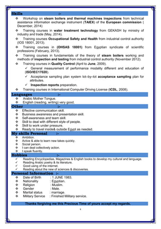 2
Skills :-
 Workshop on steam boilers and thermal machines inspections from technical
assistance information exchange instrument (TAIEX) of the European commission (
December, 2014)
 Training courses in water treatment technology from GEKASH by ministry of
industry and trade (May, 2014).
 Training courses Occupational Safety and Health from industrial control authority
(IOS 18001, 2013).
 Training courses in (OHSAS 18001) from Egyptian syndicate of scientific
professions (February, 2013).
 Training courses in fundamentals of the theory of steam boilers working and
methods of inspection and testing from industrial control authority (November 2012).
 Training courses in Quality Control (April to June, 2009).
 General measurement of performance modality different and education of
(ISO/IEC17020).
 Acceptance sampling plan system lot–by–lot acceptance sampling plan for
attributes.
 Inspection reports preparation.
 Training courses in International Computer Driving License (ICDL, 2008).
Languages :-
 Arabic Mother Tongue.
 English (reading, writing) very good.
Other :-
 Effective communication skill.
 Business awareness and presentation skill.
 Self-awareness and team skill.
 Skill to deal with different style of people.
 Skill to work under pressure.
 Ready to travel inside& outside Egypt as needed.
My skills Personal :-
 Ambition.
 Active & able to learn new takes quickly.
 Social person.
 I can deal collectively action.
 I speak fluently.
Hobbies :-
 Reading Encyclopedias, Magazines & English books to develop my cultural and language.
 Reading Arabic poetry & its literature.
 Good using of the internet.
 Reading about the new of sciences & discoveries.
Personal Information :-
 Date of Birth : 1 JUNE 1983.
 Nationality : Egyptian.
 Religion : Muslim.
 Gender : Male.
 Marital status : marriage.
 Military Service : Finished Military service.
Thanks forgiving me this Precious Time of yours accept my regards.
 