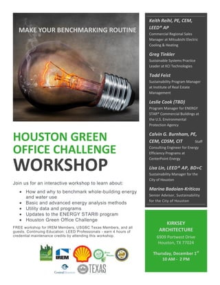 HOUSTON GREEN
OFFICE CHALLENGE
WORKSHOP
Join us for an interactive workshop to learn about:
 How and why to benchmark whole-building energy
and water use
 Basic and advanced energy analysis methods
 Utility data and programs
 Updates to the ENERGY STAR® program
 Houston Green Office Challenge
FREE workshop for IREM Members, USGBC Texas Members, and all
guests. Continuing Education: LEED Professionals - earn 4 hours of
credential maintenance credits by attending this workshop.
KIRKSEY
ARCHITECTURE
6909 Portwest Drive
Houston, TX 77024
Thursday, December 1st
10 AM - 2 PM
Keith Reihl, PE, CEM,
LEED® AP
Commercial Regional Sales
Manager at Mitsubishi Electric
Cooling & Heating
Greg Tinkler
Sustainable Systems Practice
Leader at KCI Technologies
Todd Feist
Sustainability Program Manager
at Institute of Real Estate
Management
Leslie Cook (TBD)
Program Manager for ENERGY
STAR® Commercial Buildings at
the U.S. Environmental
Protection Agency
Calvin G. Burnham, PE,
CEM, CDSM, CIT Staff
Consulting Engineer for Energy
Efficiency Programs at
CenterPoint Energy
Lisa Lin, LEED® AP, BD+C
Sustainability Manager for the
City of Houston
Marina Badoian-Kriticos
Senior Advisor, Sustainability
for the City of Houston
MAKE YOUR BENCHMARKING ROUTINE
 