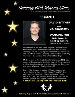 Dancing With Winona StarsIn Association with Gotta Dance Studios Winona
PRESENTS
Saturday, August 15th n WSU’s McCown Gymnasium n 7:00 pm
DAVID BITTNER
aka
MR. DOWNTOWN
DANCING FOR
Main Street &
Light Up Winona
David serves as the Main Street Program Coordinator for
the Winona Area Chamber of Commerce. He is used to
“dancing” around engaging with Winona’s business owners
and city officials. Now he is taking his routine to a completely
new venue - the Dancing With Winona Stars stage!
Mr. Downtown is dancing to benefit not one, but TWO local
causes and needs your enthusiastic support! These programs
work to strengthen our community, revitalize our downtown
and beautify Winona - they benefit us all!
Every dollar donated in support of David counts as one
“vote” for him at Dancing With Winona Stars 2015. The
event will be the evening of Saturday, August 15th in
WSU’s McCown Gym. David is already a true champion for
Winona and with your support he may also become the
Champion of Dancing With Winona Stars 2015!
(see reverse side for details)
 