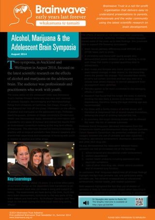 ©2014 Brainwave Trust Aotearoa
First published Brainwave Trust Newsletter 21, Summer 2014
www.brainwave.org.nz PLEASE SEEK PERMISSION TO REPUBLISH
Alcohol,Marijuana & the
Adolescent Brain Symposia
August 2014
Two symposia, in Auckland and
Wellington in August 2014, focused on
the latest scientific research on the effects
of alcohol and marijuana on the adolescent
brain. The audience was professionals and
practitioners who work with youth.
The scene setter on the adolescent brain was Brainwave
Trust’s Nathan Mikaere Wallis who was very well received.
Dr Lindsay Squeglia, Neuroimaging and Neuropsychology
Fellow from University of California, San Diego, brought to
New Zealand her ‘hot-off-the-press’ information on the effects
of alcohol and marijuana on the adolescent brain. Professor
David Fergusson, Director of Otago University’s Christchurch
Health and Development study, delivered his information with
a wonderful dry sense of humour and shared the results from
an Australasian consortium looking at the long term effects
of marijuana. The afternoon focused on linking knowledge to
practice with a range of wonderful New Zealand speakers who
shared their experience and knowledge of working with youth
in relation to alcohol and other drugs.
Key Learnings
Adolescence lasts for about 15 years. It is a time when parts
of our brain change as the dependent child transitions to an
interdependent adult who can make a living and support a
family. The experiences we have during this time, much like
early brain development, contribute to the way parts of the
brain mature and hard-wire. As Professor Squeglia said “Any
insult on the brain during this time could have long lasting
effects”.
The effects of alcohol on the brain have been extensively
researched at UCLA, California. Professor Lindsay Squeglia
shared some of the most up to date findings. She presented
data to support the following conclusions:
•	 Brain neural pathway differences exist BEFORE and
AFTER teens start to drink.
•	 A correlation was found with young people who
demonstrated poorer inhibition prior to starting to drink
with those that drank in greater quantities later in
adolescence.
•	 Both males and females who drank alcohol demonstrated
dose-related changes in their brains i.e. the more they
drank the greater the change. This included their ability
to carry out certain activities and was also seen at a
cellular level where changes to normal adolescent brain
development were identified.
•	 Females appear to be more vulnerable to the damaging
effects of alcohol.
•	 Research has found that the longer the delay in starting
drinking the less likely a person is to develop alcohol
dependence, therefore raising the legal drinking age was
recommended.
•	 For those with a family history of alcohol abuse, and
therefore at heightened risk of alcohol issues themselves,
delaying the onset of drinking reduced this risk.
•	 In summary, the longer drinking alcohol can be delayed
the lower the risk of adverse outcomes.
Professor David Fergusson delivered information from the
Christchurch Health and Development Study and the Cannabis
Cohort Research Consortium. He presented evidence on the
linkages between the use of cannabis and later outcomes
including: educational achievement, depression, psychosis,
and other illicit drug use.
He also demonstrated the association between heavy
cannabis use and an increased risk of the following:
1.	 school dropout and educational under-achievement.
2.	 welfare dependence
3.	 mental health problems including depression and
psychotic symptoms
4.	 risks of other illicit drug use, motor vehicle accidents
and of impaired lung function.
In conclusion, Prof. Fergusson stated that all of these findings
highlight the fact that cannabis use, and particularly early
cannabis use, has adverse consequences on educational
achievement, mental health, and related outcomes”.
Both sessions highlighted the fact that use of alcohol or
cannabis is likely to have a greater impact when occurring in
adolescence, compared to similar use occurring in adulthood.
Dr Squeglia also spoke to Radio NZ.
The lengthy interview is available at
http://goo.gl/Zdd3EK
Brainwave Trust is a not-for-profit
organisation that delivers easy to
understand presentations to parents,
professionals and the wider community
using the latest scientific research on
brain development.
whakamana te tamaiti
 