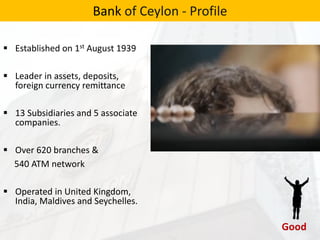  Established on 1st August 1939
 Leader in assets, deposits,
foreign currency remittance
 13 Subsidiaries and 5 associate
companies.
 Over 620 branches &
540 ATM network
 Operated in United Kingdom,
India, Maldives and Seychelles.
Bank of Ceylon - Profile
 