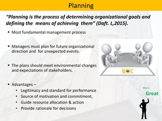  Most fundamental management process
 Managers must plan for future organizational
direction and for unexpected events.
 The plans should meet environmental changes
and expectations of stakeholders.
 Advantages –
• Legitimacy and standard for performance
• Source of motivation and commitment,
• Guide resource allocation & action
• Provide rationale for decisions
Planning
“Planning is the process of determining organizational goals and
defining the means of achieving them” (Daft. L,2015).
 