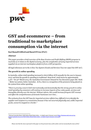 Please note that the views expressed in this paper are the personal views of the author and not necessarily the views of PwC
GST and ecommerce from
traditional to marketplace
consumption via the internet
Suzi Russell-
Abstract
This paper provides a brief overviewof the Base Erosion and Profit Shifting (BEPS)progress in
Australia as it relates to the digital economy, plus the complexities of taxing imported services
supplied via an internet marketplace platform from a GST perspective.
All legal references are to the A NewTaxSystem (Goods and Services Tax)Act 1999
The growth in online spending
In Australia, online retail spending increased to $16.6 billion AUD annually for the year to January
20151 and beat the growth in spending in traditional shop-front retail stores by approximately
4.3%.2 On 30th March 2015, the Australian Government released its Tax discussion paper (Re: think
Better tax system, better Australia). At 8.2, there is a recognition of the pressures being placed on
the system from online spending:
tionally and domestically that the strong growthin online
retail spending by consumers will continue to increase imports of lowvalue goods, services and
intangibles directly over the internet. Without reform, this would increase foregone GST revenue
and affect the competitiveness of
The exclusion from the GST base for imported services reflects howdifficult it is to identify the
supplier and recipient in a transaction because it has not occurred physically and, unlike imported
1 National Australia Bank, NAB Online Retail Sales Index in depth report (January 2015) (http://business.nab.com.au/wp-
content/uploads/2015/03/NAB-Online-Retail-Sales-Index_in-depth-report-January-20151.pdf)
2 Ibid
 