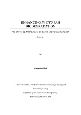 ENHANCING IN SITU PAH
BIODEGRADATION
The Effects of Amendments on Bench-Scale Bioremediation
Systems
by
Avery Gottfried
A thesis submitted in partial fulfilment of the requirements for the degree of
Master of Engineering,
Department of Civil and Environmental Engineering.
The University of Auckland, 2009.
 