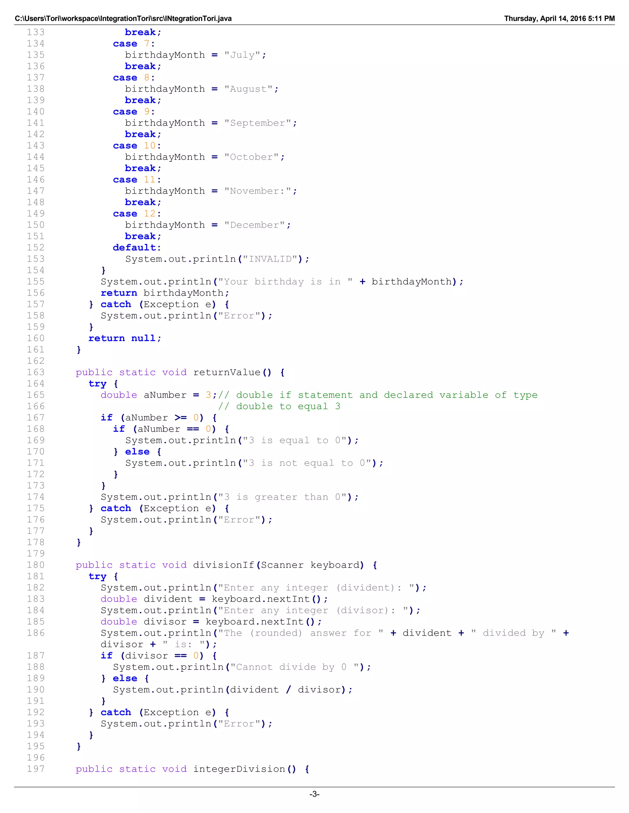 C:UsersToriworkspaceIntegrationTorisrcINtegrationTori.java Thursday, April 14, 2016 5:11 PM
133 break;
134 case 7:
135 birthdayMonth = "July";
136 break;
137 case 8:
138 birthdayMonth = "August";
139 break;
140 case 9:
141 birthdayMonth = "September";
142 break;
143 case 10:
144 birthdayMonth = "October";
145 break;
146 case 11:
147 birthdayMonth = "November:";
148 break;
149 case 12:
150 birthdayMonth = "December";
151 break;
152 default:
153 System.out.println("INVALID");
154 }
155 System.out.println("Your birthday is in " + birthdayMonth);
156 return birthdayMonth;
157 } catch (Exception e) {
158 System.out.println("Error");
159 }
160 return null;
161 }
162
163 public static void returnValue() {
164 try {
165 double aNumber = 3;// double if statement and declared variable of type
166 // double to equal 3
167 if (aNumber >= 0) {
168 if (aNumber == 0) {
169 System.out.println("3 is equal to 0");
170 } else {
171 System.out.println("3 is not equal to 0");
172 }
173 }
174 System.out.println("3 is greater than 0");
175 } catch (Exception e) {
176 System.out.println("Error");
177 }
178 }
179
180 public static void divisionIf(Scanner keyboard) {
181 try {
182 System.out.println("Enter any integer (divident): ");
183 double divident = keyboard.nextInt();
184 System.out.println("Enter any integer (divisor): ");
185 double divisor = keyboard.nextInt();
186 System.out.println("The (rounded) answer for " + divident + " divided by " +
divisor + " is: ");
187 if (divisor == 0) {
188 System.out.println("Cannot divide by 0 ");
189 } else {
190 System.out.println(divident / divisor);
191 }
192 } catch (Exception e) {
193 System.out.println("Error");
194 }
195 }
196
197 public static void integerDivision() {
-3-
 