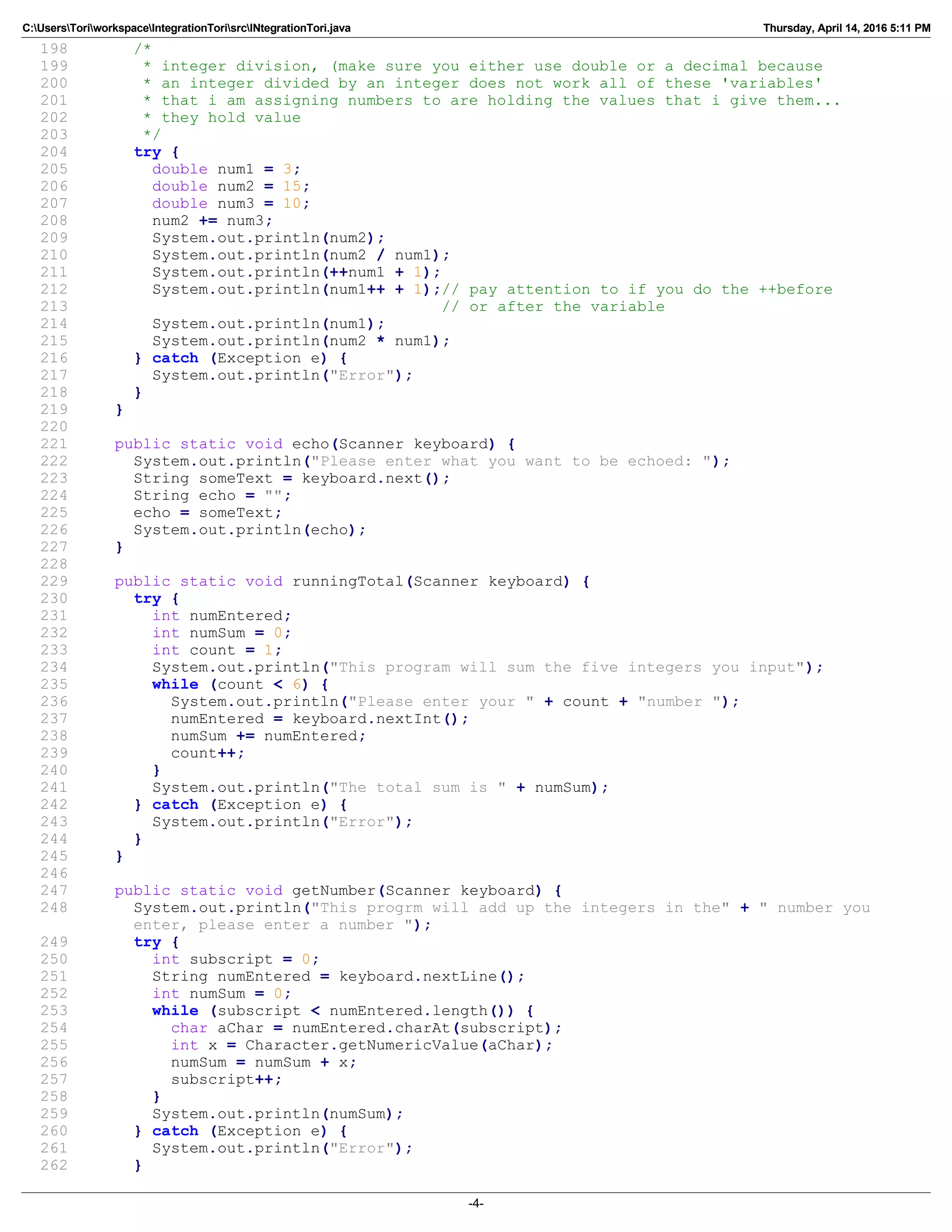 C:UsersToriworkspaceIntegrationTorisrcINtegrationTori.java Thursday, April 14, 2016 5:11 PM
198 /*
199 * integer division, (make sure you either use double or a decimal because
200 * an integer divided by an integer does not work all of these 'variables'
201 * that i am assigning numbers to are holding the values that i give them...
202 * they hold value
203 */
204 try {
205 double num1 = 3;
206 double num2 = 15;
207 double num3 = 10;
208 num2 += num3;
209 System.out.println(num2);
210 System.out.println(num2 / num1);
211 System.out.println(++num1 + 1);
212 System.out.println(num1++ + 1);// pay attention to if you do the ++before
213 // or after the variable
214 System.out.println(num1);
215 System.out.println(num2 * num1);
216 } catch (Exception e) {
217 System.out.println("Error");
218 }
219 }
220
221 public static void echo(Scanner keyboard) {
222 System.out.println("Please enter what you want to be echoed: ");
223 String someText = keyboard.next();
224 String echo = "";
225 echo = someText;
226 System.out.println(echo);
227 }
228
229 public static void runningTotal(Scanner keyboard) {
230 try {
231 int numEntered;
232 int numSum = 0;
233 int count = 1;
234 System.out.println("This program will sum the five integers you input");
235 while (count < 6) {
236 System.out.println("Please enter your " + count + "number ");
237 numEntered = keyboard.nextInt();
238 numSum += numEntered;
239 count++;
240 }
241 System.out.println("The total sum is " + numSum);
242 } catch (Exception e) {
243 System.out.println("Error");
244 }
245 }
246
247 public static void getNumber(Scanner keyboard) {
248 System.out.println("This progrm will add up the integers in the" + " number you
enter, please enter a number ");
249 try {
250 int subscript = 0;
251 String numEntered = keyboard.nextLine();
252 int numSum = 0;
253 while (subscript < numEntered.length()) {
254 char aChar = numEntered.charAt(subscript);
255 int x = Character.getNumericValue(aChar);
256 numSum = numSum + x;
257 subscript++;
258 }
259 System.out.println(numSum);
260 } catch (Exception e) {
261 System.out.println("Error");
262 }
-4-
 