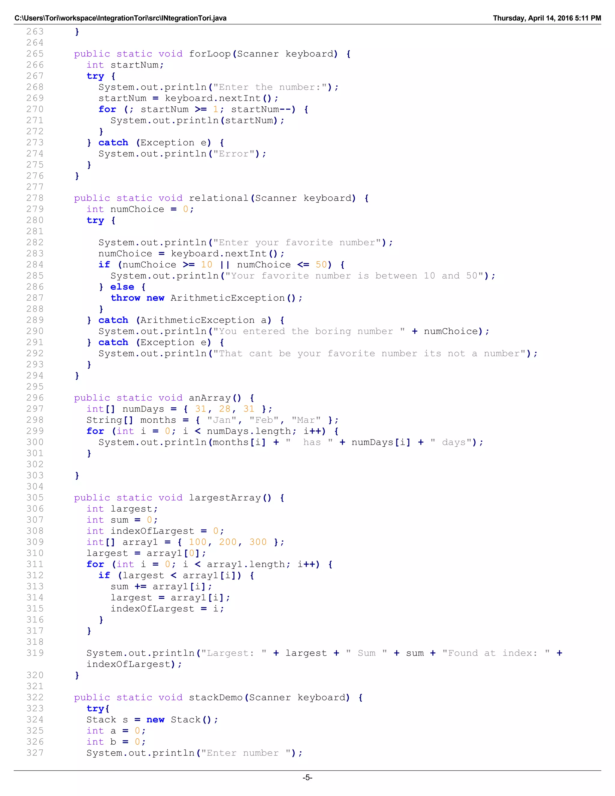 C:UsersToriworkspaceIntegrationTorisrcINtegrationTori.java Thursday, April 14, 2016 5:11 PM
263 }
264
265 public static void forLoop(Scanner keyboard) {
266 int startNum;
267 try {
268 System.out.println("Enter the number:");
269 startNum = keyboard.nextInt();
270 for (; startNum >= 1; startNum--) {
271 System.out.println(startNum);
272 }
273 } catch (Exception e) {
274 System.out.println("Error");
275 }
276 }
277
278 public static void relational(Scanner keyboard) {
279 int numChoice = 0;
280 try {
281
282 System.out.println("Enter your favorite number");
283 numChoice = keyboard.nextInt();
284 if (numChoice >= 10 || numChoice <= 50) {
285 System.out.println("Your favorite number is between 10 and 50");
286 } else {
287 throw new ArithmeticException();
288 }
289 } catch (ArithmeticException a) {
290 System.out.println("You entered the boring number " + numChoice);
291 } catch (Exception e) {
292 System.out.println("That cant be your favorite number its not a number");
293 }
294 }
295
296 public static void anArray() {
297 int[] numDays = { 31, 28, 31 };
298 String[] months = { "Jan", "Feb", "Mar" };
299 for (int i = 0; i < numDays.length; i++) {
300 System.out.println(months[i] + " has " + numDays[i] + " days");
301 }
302
303 }
304
305 public static void largestArray() {
306 int largest;
307 int sum = 0;
308 int indexOfLargest = 0;
309 int[] array1 = { 100, 200, 300 };
310 largest = array1[0];
311 for (int i = 0; i < array1.length; i++) {
312 if (largest < array1[i]) {
313 sum += array1[i];
314 largest = array1[i];
315 indexOfLargest = i;
316 }
317 }
318
319 System.out.println("Largest: " + largest + " Sum " + sum + "Found at index: " +
indexOfLargest);
320 }
321
322 public static void stackDemo(Scanner keyboard) {
323 try{
324 Stack s = new Stack();
325 int a = 0;
326 int b = 0;
327 System.out.println("Enter number ");
-5-
 