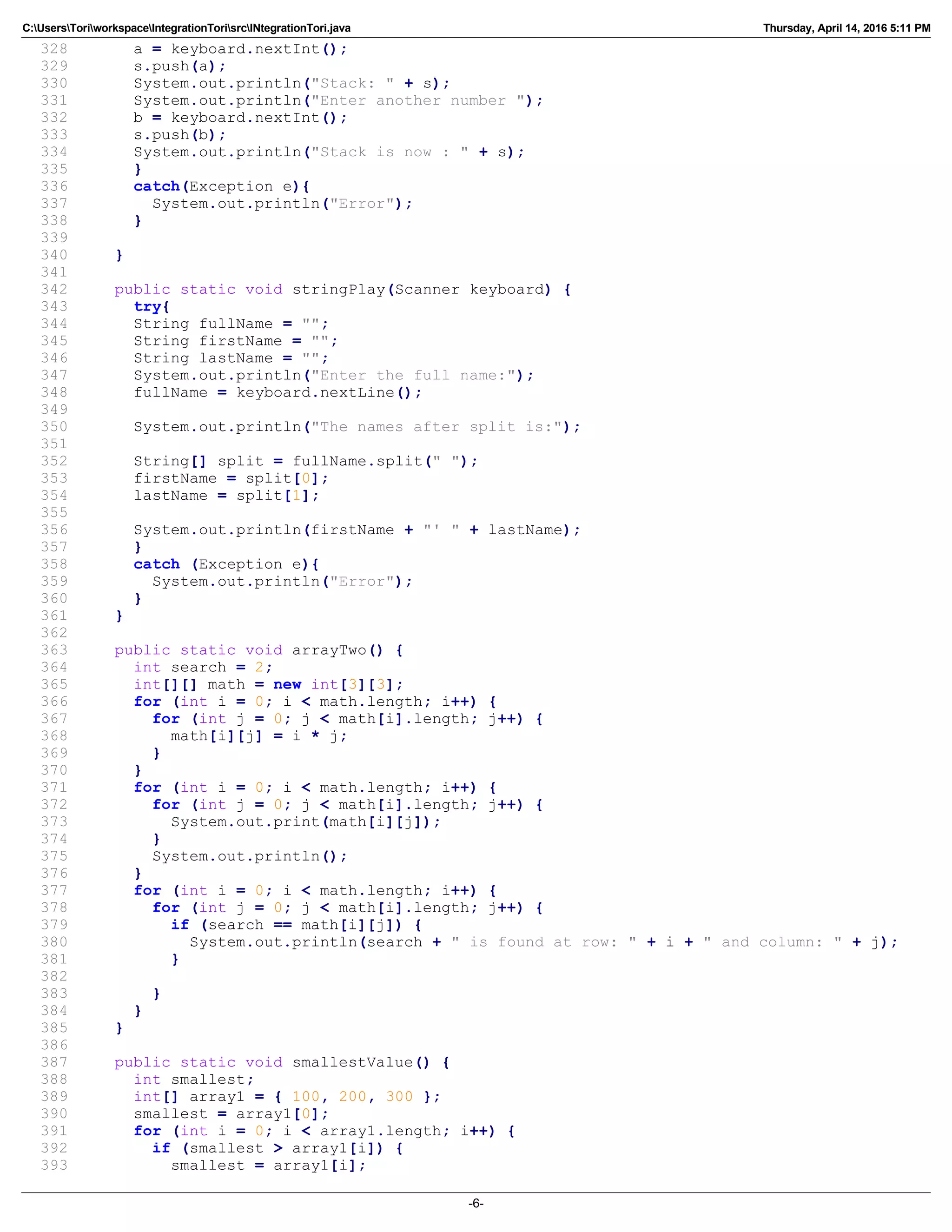 C:UsersToriworkspaceIntegrationTorisrcINtegrationTori.java Thursday, April 14, 2016 5:11 PM
328 a = keyboard.nextInt();
329 s.push(a);
330 System.out.println("Stack: " + s);
331 System.out.println("Enter another number ");
332 b = keyboard.nextInt();
333 s.push(b);
334 System.out.println("Stack is now : " + s);
335 }
336 catch(Exception e){
337 System.out.println("Error");
338 }
339
340 }
341
342 public static void stringPlay(Scanner keyboard) {
343 try{
344 String fullName = "";
345 String firstName = "";
346 String lastName = "";
347 System.out.println("Enter the full name:");
348 fullName = keyboard.nextLine();
349
350 System.out.println("The names after split is:");
351
352 String[] split = fullName.split(" ");
353 firstName = split[0];
354 lastName = split[1];
355
356 System.out.println(firstName + "' " + lastName);
357 }
358 catch (Exception e){
359 System.out.println("Error");
360 }
361 }
362
363 public static void arrayTwo() {
364 int search = 2;
365 int[][] math = new int[3][3];
366 for (int i = 0; i < math.length; i++) {
367 for (int j = 0; j < math[i].length; j++) {
368 math[i][j] = i * j;
369 }
370 }
371 for (int i = 0; i < math.length; i++) {
372 for (int j = 0; j < math[i].length; j++) {
373 System.out.print(math[i][j]);
374 }
375 System.out.println();
376 }
377 for (int i = 0; i < math.length; i++) {
378 for (int j = 0; j < math[i].length; j++) {
379 if (search == math[i][j]) {
380 System.out.println(search + " is found at row: " + i + " and column: " + j);
381 }
382
383 }
384 }
385 }
386
387 public static void smallestValue() {
388 int smallest;
389 int[] array1 = { 100, 200, 300 };
390 smallest = array1[0];
391 for (int i = 0; i < array1.length; i++) {
392 if (smallest > array1[i]) {
393 smallest = array1[i];
-6-
 