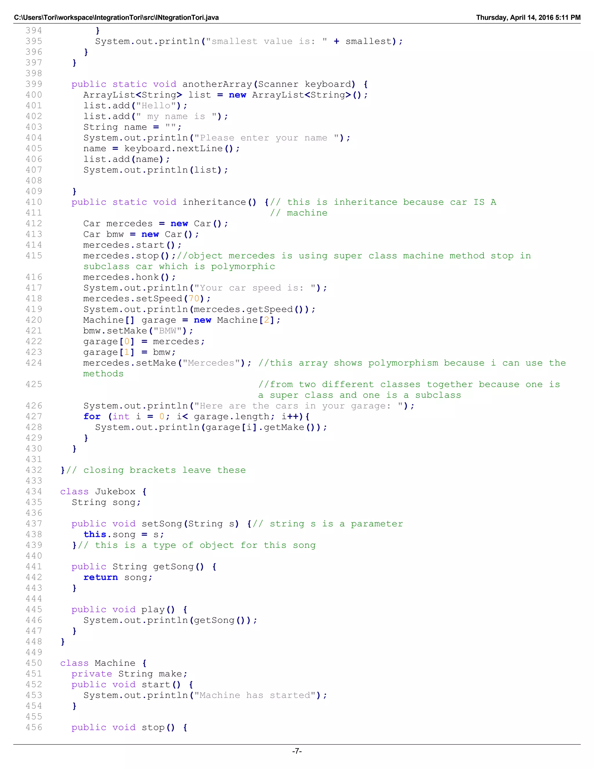 C:UsersToriworkspaceIntegrationTorisrcINtegrationTori.java Thursday, April 14, 2016 5:11 PM
394 }
395 System.out.println("smallest value is: " + smallest);
396 }
397 }
398
399 public static void anotherArray(Scanner keyboard) {
400 ArrayList<String> list = new ArrayList<String>();
401 list.add("Hello");
402 list.add(" my name is ");
403 String name = "";
404 System.out.println("Please enter your name ");
405 name = keyboard.nextLine();
406 list.add(name);
407 System.out.println(list);
408
409 }
410 public static void inheritance() {// this is inheritance because car IS A
411 // machine
412 Car mercedes = new Car();
413 Car bmw = new Car();
414 mercedes.start();
415 mercedes.stop();//object mercedes is using super class machine method stop in
subclass car which is polymorphic
416 mercedes.honk();
417 System.out.println("Your car speed is: ");
418 mercedes.setSpeed(70);
419 System.out.println(mercedes.getSpeed());
420 Machine[] garage = new Machine[2];
421 bmw.setMake("BMW");
422 garage[0] = mercedes;
423 garage[1] = bmw;
424 mercedes.setMake("Mercedes"); //this array shows polymorphism because i can use the
methods
425 //from two different classes together because one is
a super class and one is a subclass
426 System.out.println("Here are the cars in your garage: ");
427 for (int i = 0; i< garage.length; i++){
428 System.out.println(garage[i].getMake());
429 }
430 }
431
432 }// closing brackets leave these
433
434 class Jukebox {
435 String song;
436
437 public void setSong(String s) {// string s is a parameter
438 this.song = s;
439 }// this is a type of object for this song
440
441 public String getSong() {
442 return song;
443 }
444
445 public void play() {
446 System.out.println(getSong());
447 }
448 }
449
450 class Machine {
451 private String make;
452 public void start() {
453 System.out.println("Machine has started");
454 }
455
456 public void stop() {
-7-
 