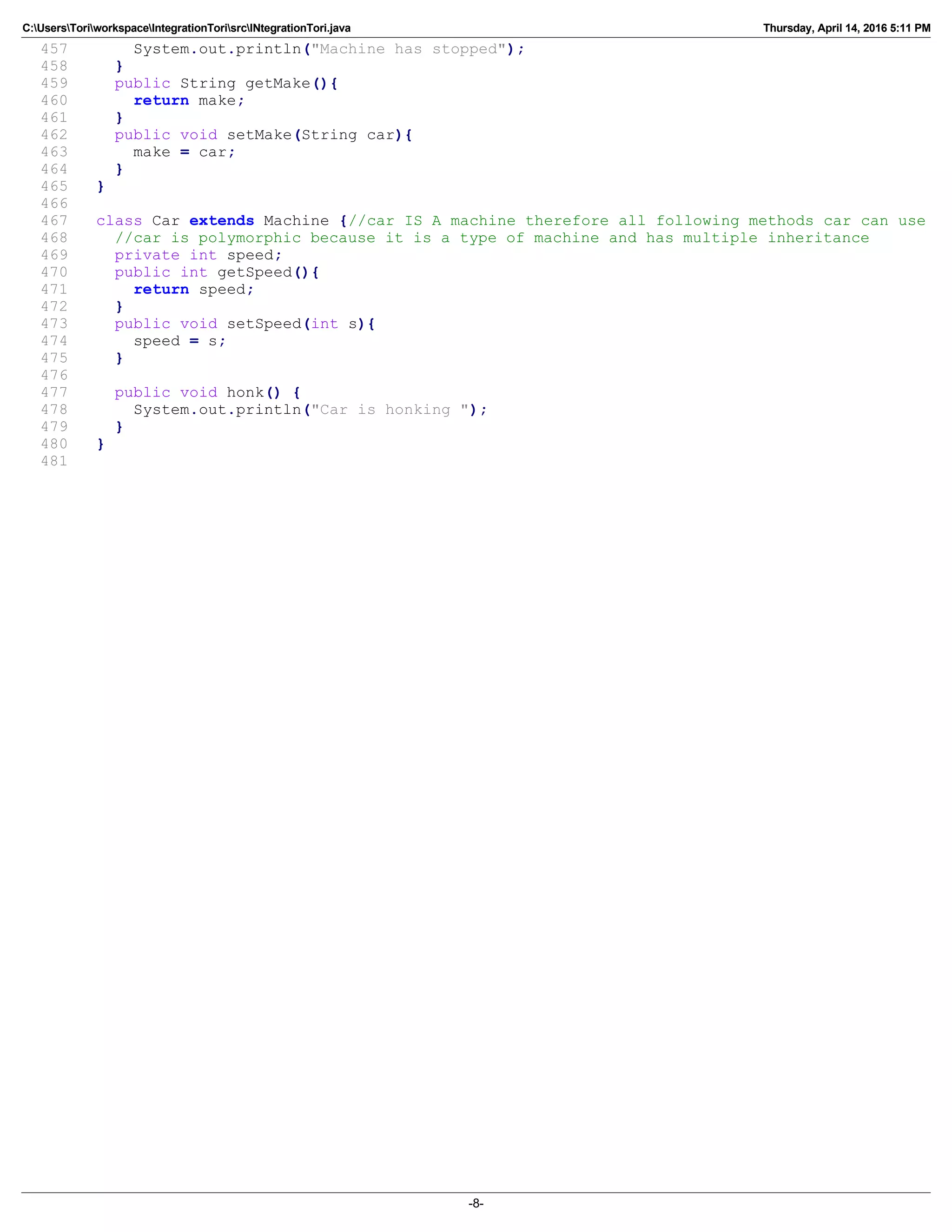C:UsersToriworkspaceIntegrationTorisrcINtegrationTori.java Thursday, April 14, 2016 5:11 PM
457 System.out.println("Machine has stopped");
458 }
459 public String getMake(){
460 return make;
461 }
462 public void setMake(String car){
463 make = car;
464 }
465 }
466
467 class Car extends Machine {//car IS A machine therefore all following methods car can use
468 //car is polymorphic because it is a type of machine and has multiple inheritance
469 private int speed;
470 public int getSpeed(){
471 return speed;
472 }
473 public void setSpeed(int s){
474 speed = s;
475 }
476
477 public void honk() {
478 System.out.println("Car is honking ");
479 }
480 }
481
-8-
 