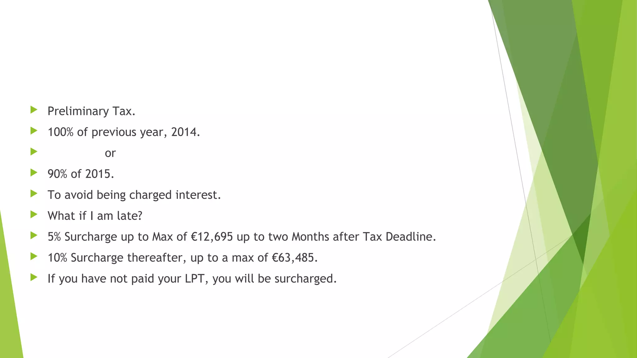  Preliminary Tax.  100% of previous year, 2014.  or  90% of 2015.  To avoid being charged interest.  What if I am late?  5% Surcharge up to Max of €12,695 up to two Months after Tax Deadline.  10% Surcharge thereafter, up to a max of €63,485.  If you have not paid your LPT, you will be surcharged. 