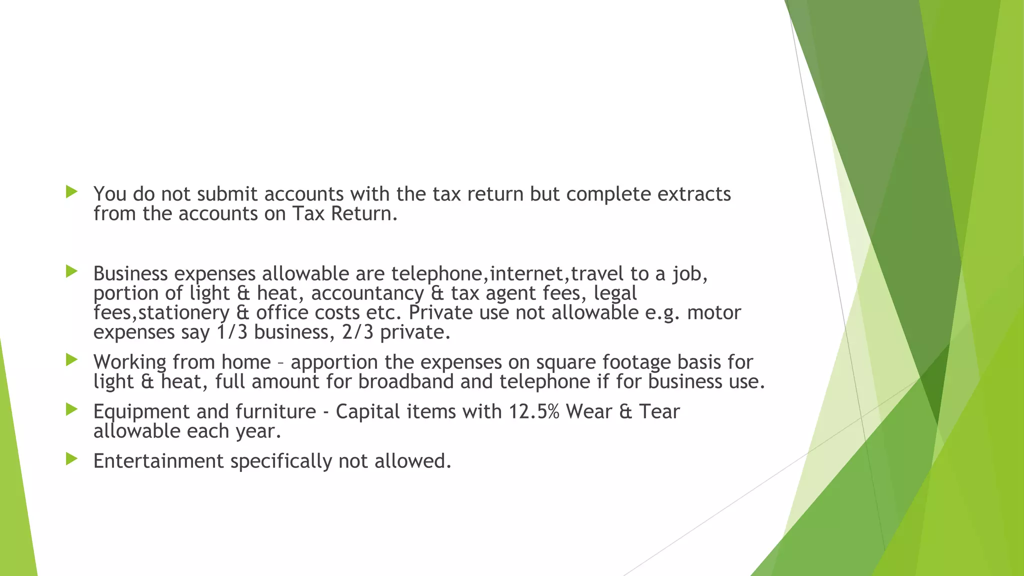  You do not submit accounts with the tax return but complete extracts from the accounts on Tax Return.  Business expenses allowable are telephone,internet,travel to a job, portion of light & heat, accountancy & tax agent fees, legal fees,stationery & office costs etc. Private use not allowable e.g. motor expenses say 1/3 business, 2/3 private.  Working from home – apportion the expenses on square footage basis for light & heat, full amount for broadband and telephone if for business use.  Equipment and furniture - Capital items with 12.5% Wear & Tear allowable each year.  Entertainment specifically not allowed. 