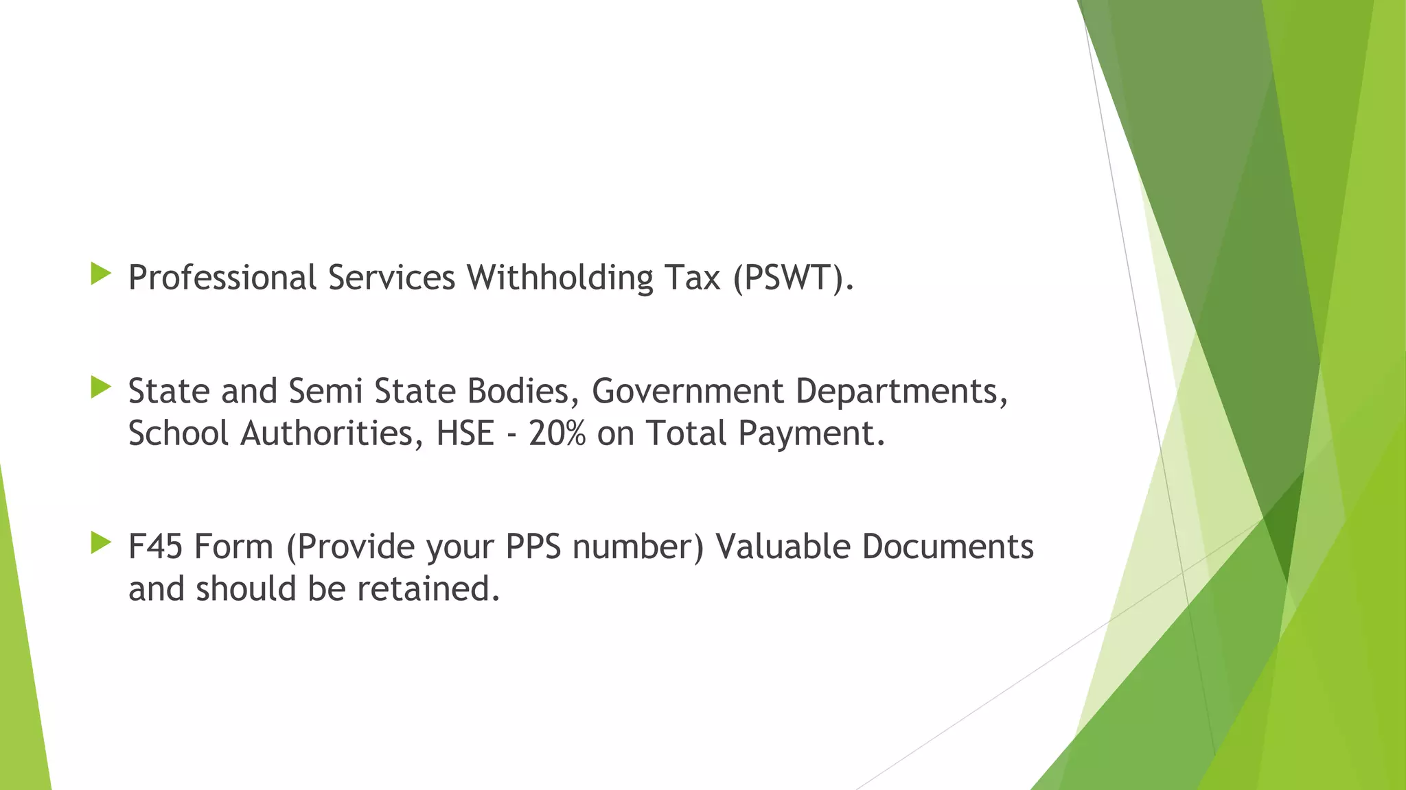  Professional Services Withholding Tax (PSWT).  State and Semi State Bodies, Government Departments, School Authorities, HSE - 20% on Total Payment.  F45 Form (Provide your PPS number) Valuable Documents and should be retained. 