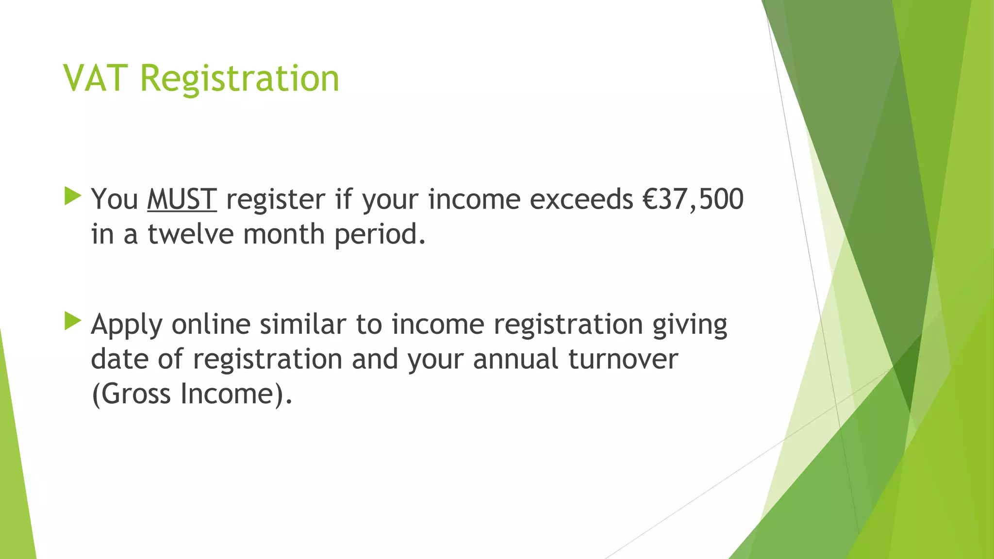 VAT Registration  You MUST register if your income exceeds €37,500 in a twelve month period.  Apply online similar to income registration giving date of registration and your annual turnover (Gross Income). 