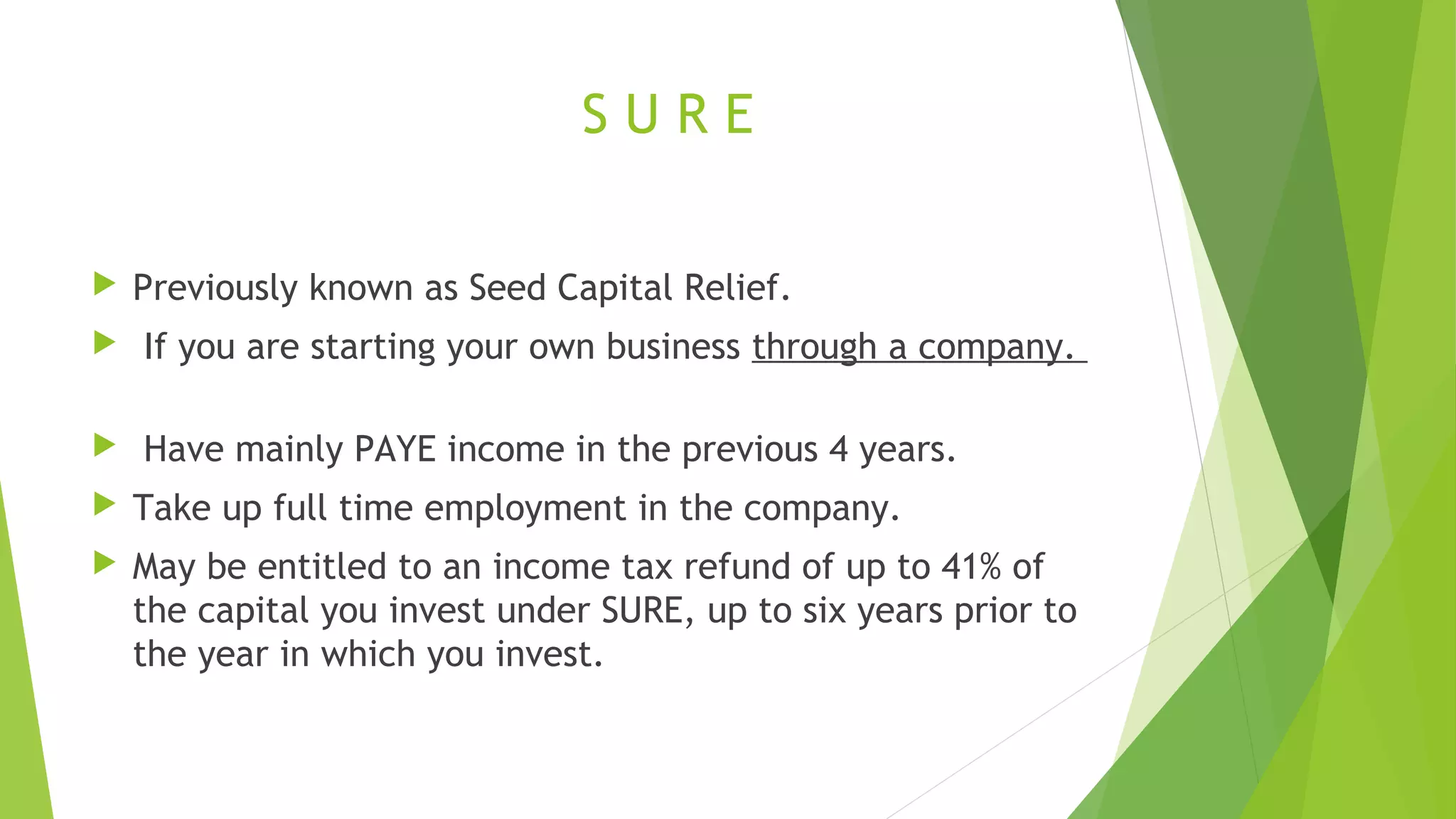 S U R E  Previously known as Seed Capital Relief.  If you are starting your own business through a company.  Have mainly PAYE income in the previous 4 years.  Take up full time employment in the company.  May be entitled to an income tax refund of up to 41% of the capital you invest under SURE, up to six years prior to the year in which you invest. 