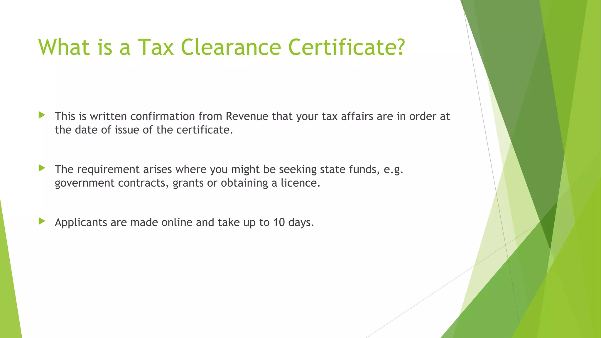 What is a Tax Clearance Certificate?  This is written confirmation from Revenue that your tax affairs are in order at the date of issue of the certificate.  The requirement arises where you might be seeking state funds, e.g. government contracts, grants or obtaining a licence.  Applicants are made online and take up to 10 days. 