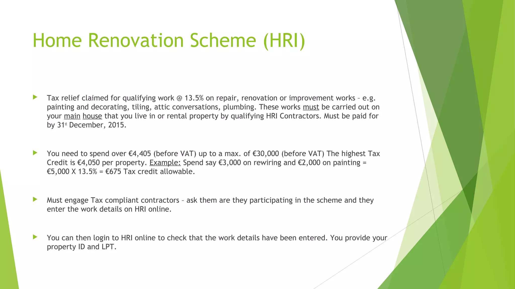 Home Renovation Scheme (HRI)  Tax relief claimed for qualifying work @ 13.5% on repair, renovation or improvement works – e.g. painting and decorating, tiling, attic conversations, plumbing. These works must be carried out on your main house that you live in or rental property by qualifying HRI Contractors. Must be paid for by 31st December, 2015.  You need to spend over €4,405 (before VAT) up to a max. of €30,000 (before VAT) The highest Tax Credit is €4,050 per property. Example: Spend say €3,000 on rewiring and €2,000 on painting = €5,000 X 13.5% = €675 Tax credit allowable.  Must engage Tax compliant contractors – ask them are they participating in the scheme and they enter the work details on HRI online.  You can then login to HRI online to check that the work details have been entered. You provide your property ID and LPT. 