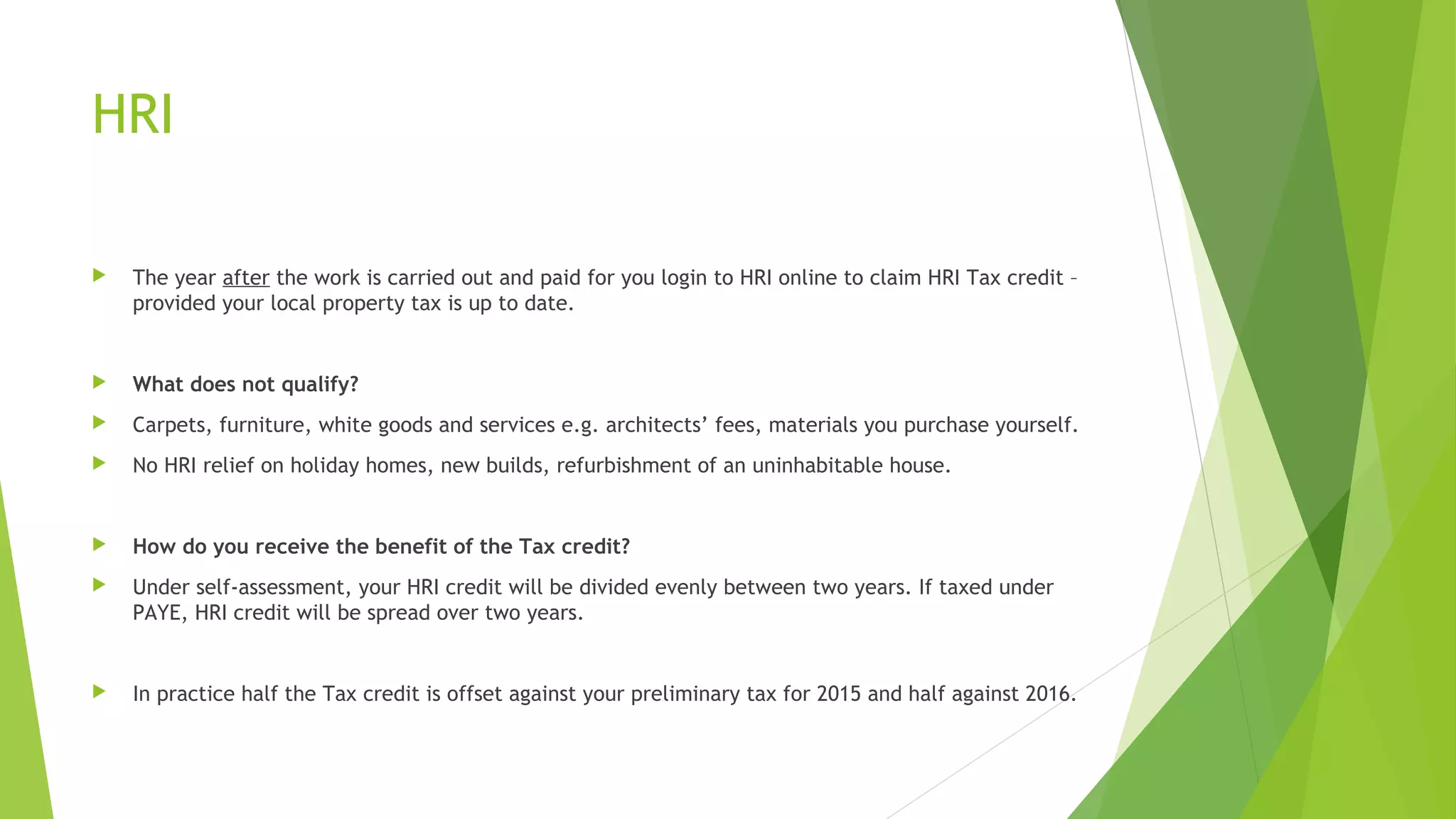 HRI  The year after the work is carried out and paid for you login to HRI online to claim HRI Tax credit – provided your local property tax is up to date.  What does not qualify?  Carpets, furniture, white goods and services e.g. architects’ fees, materials you purchase yourself.  No HRI relief on holiday homes, new builds, refurbishment of an uninhabitable house.  How do you receive the benefit of the Tax credit?  Under self-assessment, your HRI credit will be divided evenly between two years. If taxed under PAYE, HRI credit will be spread over two years.  In practice half the Tax credit is offset against your preliminary tax for 2015 and half against 2016. 