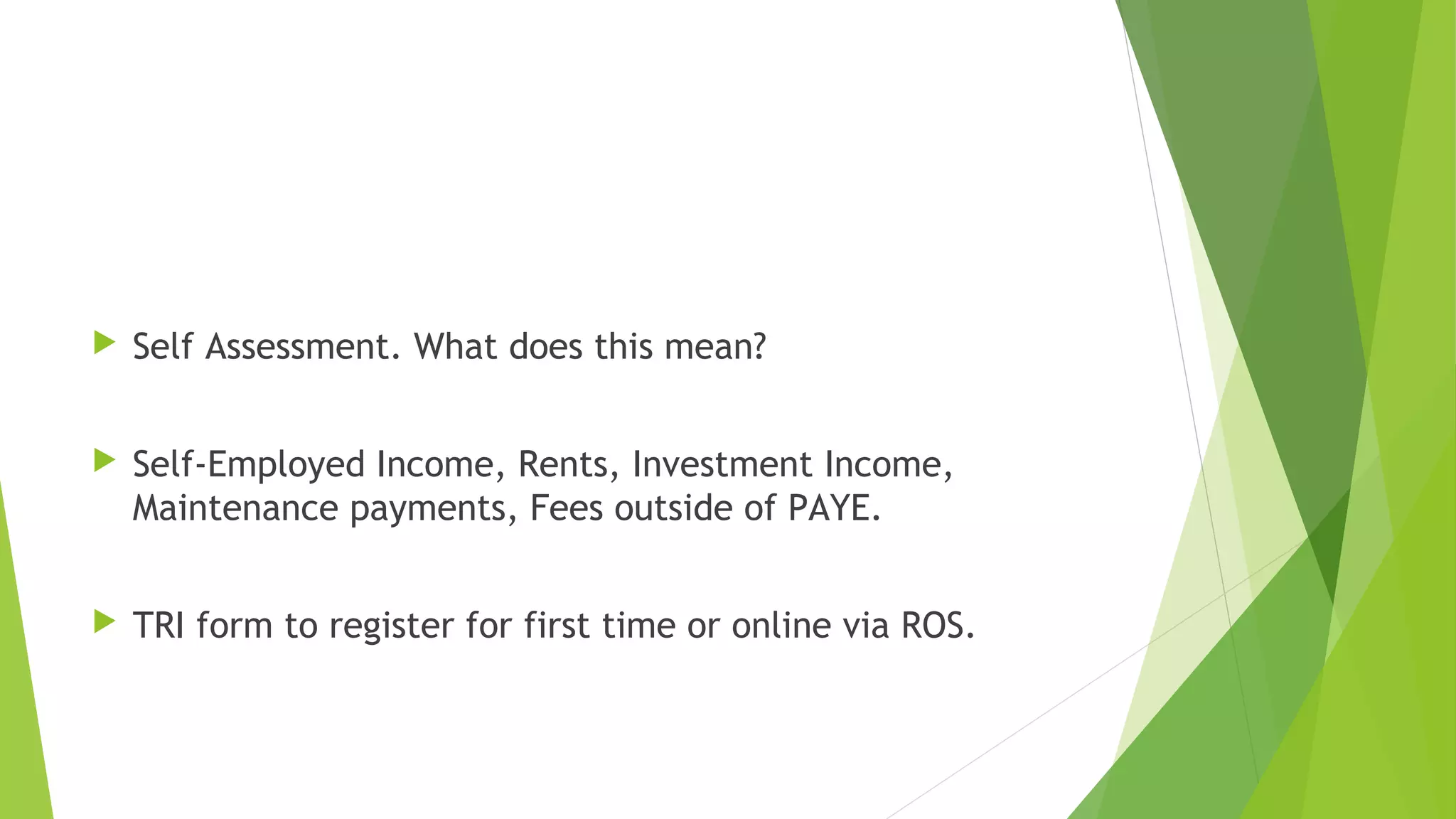  Self Assessment. What does this mean?  Self-Employed Income, Rents, Investment Income, Maintenance payments, Fees outside of PAYE.  TRI form to register for first time or online via ROS. 