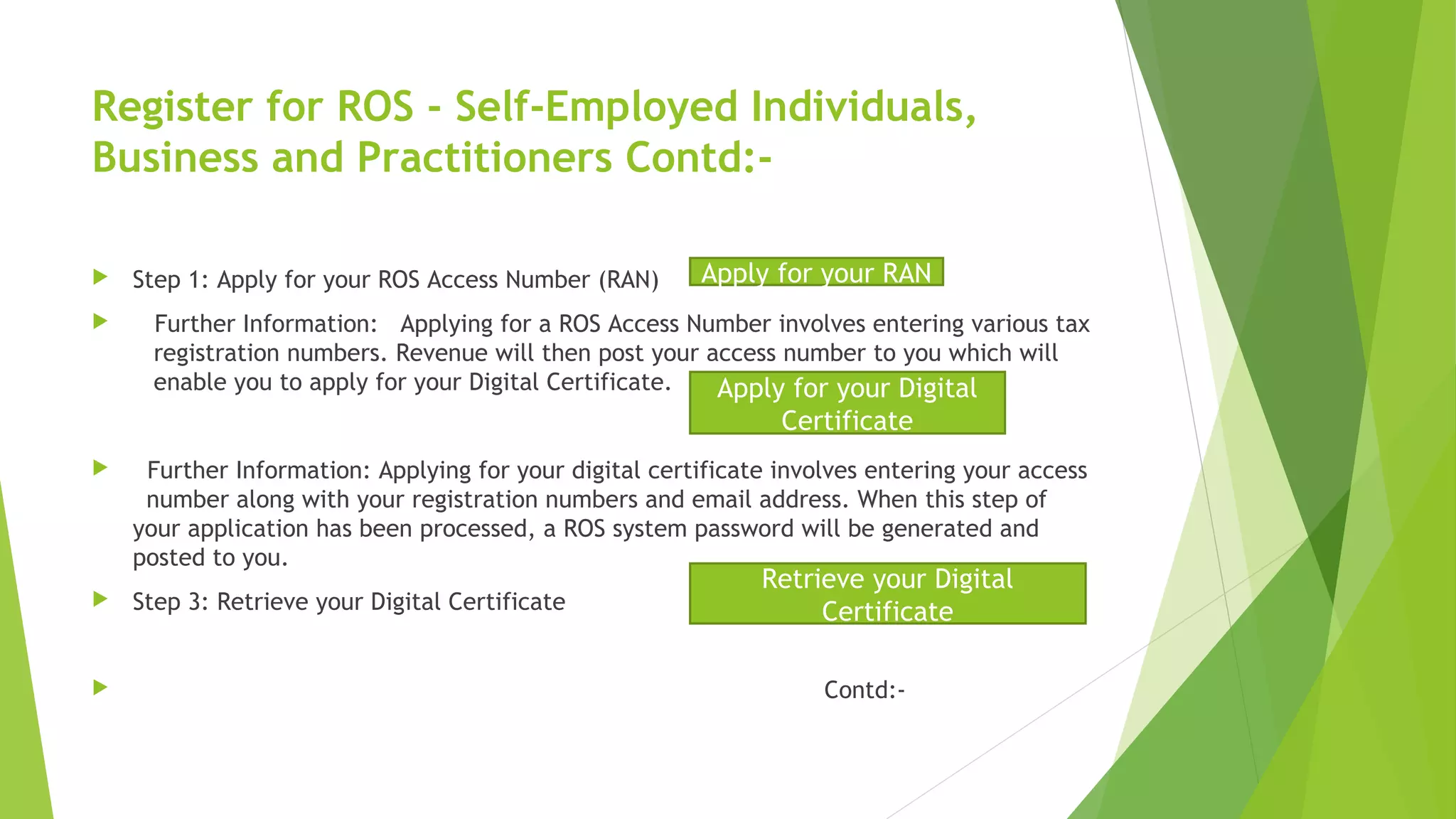 Register for ROS - Self-Employed Individuals, Business and Practitioners Contd:-  Step 1: Apply for your ROS Access Number (RAN)  Further Information: Applying for a ROS Access Number involves entering various tax registration numbers. Revenue will then post your access number to you which will enable you to apply for your Digital Certificate.  Further Information: Applying for your digital certificate involves entering your access number along with your registration numbers and email address. When this step of your application has been processed, a ROS system password will be generated and posted to you.  Step 3: Retrieve your Digital Certificate  Contd:- Apply for your RAN Apply for your Digital Certificate Retrieve your Digital Certificate 