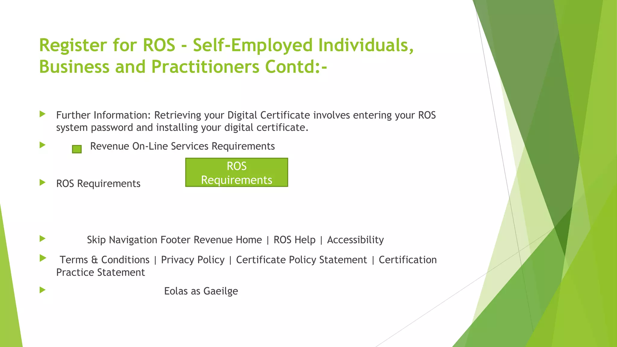 Register for ROS - Self-Employed Individuals, Business and Practitioners Contd:-  Further Information: Retrieving your Digital Certificate involves entering your ROS system password and installing your digital certificate.  Revenue On-Line Services Requirements  ROS Requirements  Skip Navigation Footer Revenue Home | ROS Help | Accessibility  Terms & Conditions | Privacy Policy | Certificate Policy Statement | Certification Practice Statement  Eolas as Gaeilge ROS Requirements 