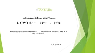 All you need to know about Tax……
LEO WORKSHOP 25TH
JUNE 2015
Presented by: Frances Brennan AITI Chartered Tax Advisor (CTA) TEP
The Tax Studio
25/06/2015
 