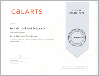 EDUCA
T
ION FOR EVE
R
YONE
CO
U
R
S
E
C E R T I F
I
C
A
TE
COURSE
CERTIFICATE
FEBRUARY 10, 2016
Arash Hakimi Niasari
World Design for Video Games
an online non-credit course authorized by California Institute of the Arts and offered
through Coursera
has successfully completed
Théotime Vaillant
Instructor, Experimental Animation
School of Film/Video
Verify at coursera.org/verify/NA57W3KZ4H2T
Coursera has confirmed the identity of this individual and
their participation in the course.
 