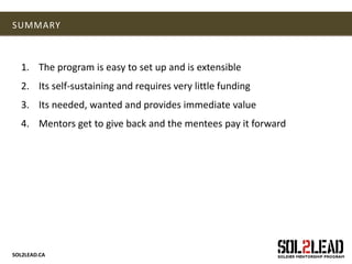 SOL2LEAD.CA
SUMMARY
1. The program is easy to set up and is extensible
2. Its self-sustaining and requires very little funding
3. Its needed, wanted and provides immediate value
4. Mentors get to give back and the mentees pay it forward
 