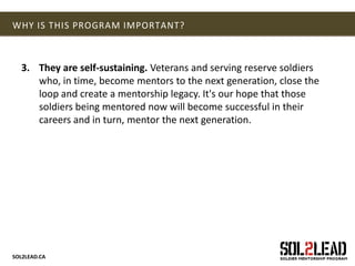 SOL2LEAD.CA
WHY IS THIS PROGRAM IMPORTANT?
3. They are self-sustaining. Veterans and serving reserve soldiers
who, in time, become mentors to the next generation, close the
loop and create a mentorship legacy. It's our hope that those
soldiers being mentored now will become successful in their
careers and in turn, mentor the next generation.
 