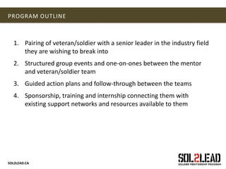 SOL2LEAD.CA
PROGRAM OUTLINE
1. Pairing of veteran/soldier with a senior leader in the industry field
they are wishing to break into
2. Structured group events and one-on-ones between the mentor
and veteran/soldier team
3. Guided action plans and follow-through between the teams
4. Sponsorship, training and internship connecting them with
existing support networks and resources available to them
 