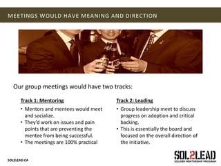 SOL2LEAD.CA
MEETINGS WOULD HAVE MEANING AND DIRECTION
Our group meetings would have two tracks:
Track 1: Mentoring
• Mentors and mentees would meet
and socialize.
• They’d work on issues and pain
points that are preventing the
mentee from being successful.
• The meetings are 100% practical
Track 2: Leading
• Group leadership meet to discuss
progress on adoption and critical
backing.
• This is essentially the board and
focused on the overall direction of
the initiative.
 