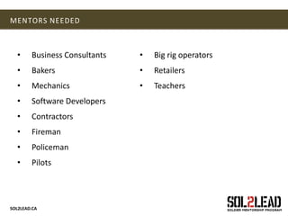 SOL2LEAD.CA
MENTORS NEEDED
• Business Consultants
• Bakers
• Mechanics
• Software Developers
• Contractors
• Fireman
• Policeman
• Pilots
• Big rig operators
• Retailers
• Teachers
 