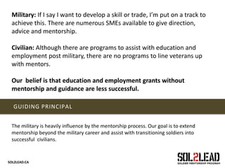 SOL2LEAD.CA
GUIDING PRINCIPAL
The military is heavily influence by the mentorship process. Our goal is to extend
mentorship beyond the military career and assist with transitioning soldiers into
successful civilians.
Military: If I say I want to develop a skill or trade, I’m put on a track to
achieve this. There are numerous SMEs available to give direction,
advice and mentorship.
Civilian: Although there are programs to assist with education and
employment post military, there are no programs to line veterans up
with mentors.
Our belief is that education and employment grants without
mentorship and guidance are less successful.
 