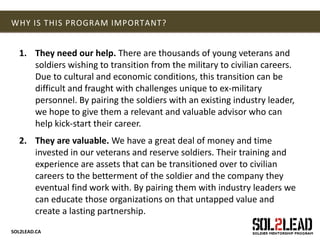 SOL2LEAD.CA
WHY IS THIS PROGRAM IMPORTANT?
1. They need our help. There are thousands of young veterans and
soldiers wishing to transition from the military to civilian careers.
Due to cultural and economic conditions, this transition can be
difficult and fraught with challenges unique to ex-military
personnel. By pairing the soldiers with an existing industry leader,
we hope to give them a relevant and valuable advisor who can
help kick-start their career.
2. They are valuable. We have a great deal of money and time
invested in our veterans and reserve soldiers. Their training and
experience are assets that can be transitioned over to civilian
careers to the betterment of the soldier and the company they
eventual find work with. By pairing them with industry leaders we
can educate those organizations on that untapped value and
create a lasting partnership.
 