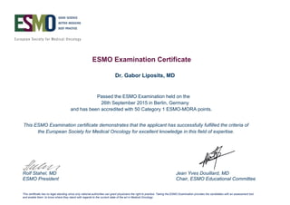 ESMO Examination Certificate
Passed the ESMO Examination held on the
and has been accredited with 50 Category 1 ESMO-MORA points.
This ESMO Examination certificate demonstrates that the applicant has successfully fulfilled the criteria of
the European Society for Medical Oncology for excellent knowledge in this field of expertise.
Rolf Stahel, MD Jean Yves Douillard, MD
ESMO President Chair, ESMO Educational Committee
This certificate has no legal standing since only national authorities can grant physicians the right to practice. Taking the ESMO Examination provides the candidates with an assessment tool
and enable them to know where they stand with regards to the current state of the art in Medical Oncology
Dr. Gabor Liposits, MD
26th September 2015 in Berlin, Germany
 