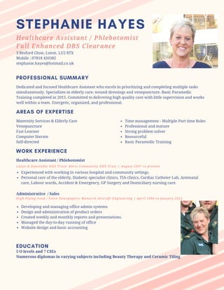 3 Besford Close, Luton. LU2 8TX
Mobile : 07818 420382
stephanie.hayes@hotmail.co.uk
PROFESSIONAL SUMMARY
Dedicated and focused Healthcare Assistant who excels in prioritizing and completing multiple tasks
simultaneously. Specializes in elderly care, wound dressings and venepuncture. Basic Paramedic
Training completed in 2015. Committed to delivering high quality care with little supervision and works
well within a team. Energetic, organized, and professional.
AREAS OF EXPERTISE
Time management - Multiple Part time Roles
Professional and mature
Strong problem solver
Resourceful
Basic Paramedic Training
Maternity Services & Elderly Care
Venepuncture
Fast Learner
Computer literate
Self-directed
WORK EXPERIENCE
Healthcare Assistant / Phlebotomist
Luton & Dunstable NHS Trust/ Herts Community NHS Trust | August 2007 to present
Experienced with working in various hospital and community settings.
Personal care of the elderly, Diabetic specialist clinics, TIA clinics, Cardiac Catheter Lab, Antenatal
care, Labour wards, Accident & Emergency, GP Surgery and Domiciliary nursing care.
Administrative / Sales
High Flying Food / Voice Newspapers/ Monarch Aircraft Engineering | April 1994 to January 2012
Developing and managing office admin systems
Design and administration of product orders
Created weekly and monthly reports and presentations.
Managed the day-to-day running of office
Website design and basic accounting
EDUCATION
5 O levels and 7 CSEs
Numerous diplomas in varying subjects including Beauty Therapy and Ceramic Tiling
Healthcare Assistant / Phlebotomist
Full Enhanced DBS Clearance
STEPHANIE HAYES
 