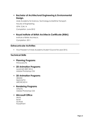 Page | 2
§ Bachelor of Architectural Engineering & Environmental
Design.
Arab Academy for Science, Technology & Maritime Transport.
Faculty of Engineering.
GPA: 3.34 / 4
Completion: June 2012
§ Royal Institute of British Architects Certificate (RIBA)
Institute of British Architects.
Completion: 2011
Extracurricular Activities
§ Vice President of Arab Academy Student Council for year 2012.
Technical Skills
§ Planning Programs
Primavera P6
§ 2D Animation Programs
AutoCAD 2007-2014
Adobe Photoshop CS5
§ 3D Animation Programs
3DMAX
SketchUP 8
ARCHICAD14
§ Rendering Programs
Artlantis
Adobe Photoshop CS5
§ Microsoft Office
Word
Excel
Outlook
PowerPoint
 