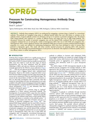 Processes for Constructing Homogeneous Antibody Drug
Conjugates
David Y. Jackson*,†
†
Igenica Biotherapeutics, 863A Mitten Road, Suite 100B, Burlingame, California 94010, United States
ABSTRACT: Antibody drug conjugates (ADCs) are synthesized by conjugating a cytotoxic drug or “payload” to a monoclonal
antibody. The payloads are conjugated using amino or sulfhydryl speciﬁc linkers that react with lysines or cysteines on the
antibody surface. A typical antibody contains over 60 lysines and up to 12 cysteines as potential conjugation sites. The desired
DAR (drugs/antibody ratio) depends on a number of diﬀerent factors and ranges from two to eight drugs/antibody. The
discrepancy between the number of potential conjugation sites and the desired DAR, combined with use of conventional
conjugation methods that are not site-speciﬁc, results in heterogeneous ADCs that vary in both DAR and conjugation sites.
Heterogeneous ADCs contain signiﬁcant fractions with suboptimal DARs that are known to possess undesired pharmacological
properties. As a result, new methods for synthesizing homogeneous ADCs have been developed in order to increase their
potential as therapeutic agents. This article will review recently reported processes for preparing ADCs with improved
homogeneity. The advantages and potential limitations of each process are discussed, with emphasis on eﬃciency, quality, and in
vivo eﬃcacy relative to similar heterogeneous ADCs.
■ INTRODUCTION
Antibody drug conjugates (ADCs) are a rapidly growing class of
targeted therapeutic agents for treatment of cancer.1−8
Although
the number of ADCs in clinical trials has steadily increased since
2005, many have failed to reach the later stages of clinical
development; one has been withdrawn from the market
(Mylotarg in 2002), and only two (Adcetris and Kadcyla) are
currently approved by the FDA for cancer indications (Figure
1A).9−11
Thus, far, the approval rate for ADCs has not met early
expectations and is lagging behind other antibody-based
therapeutics. Based on the number of approved ADCs versus
those that have failed to progress into later stage clinical trials, the
success rate is reminiscent of that for small molecule drugs. The
reasons for the clinical failures of ADCs are often not known or
they are still under investigation. More commonly, when the
reasons for clinical failure are clear, the information is not made
available to the public domain. Emerging preclinical data suggests
that heterogeneity, a property shared by most ADCs currently in
clinical development (Table 1), may ultimately limit their
potential as therapeutic agents.12,13
ADCs are composed of a cytotoxic drug or “payload”
conjugated to a tumor selective monoclonal antibody. The
heterogeneity of conventional ADCs arises from the synthetic
processes currently used for conjugation.14
Payloads are typically
conjugated to the antibody using amino or thiol speciﬁc linkers
that react with lysines or cysteines on the antibody surface.15
A
typical antibody contains more than 50 lysines and up to 12
cysteines as potential conjugation sites (Figure 1B).16
The
optimal DAR (drugs/antibody ratio) for most ADCs, however,
ranges from 2 to 8 drugs/antibody and is dependent upon a
variety of diﬀerent factors. The discrepancy between the number
of potential conjugation sites and the desired DAR, combined
with the use of conjugation methods that are not site-speciﬁc,
result in heterogeneous ADCs that vary in both DAR and
conjugation sites. Consequently, conventional heterogeneous
ADCs often contain signiﬁcant amounts of unconjugated
antibody in addition to fractions with suboptimal DARs.
Unconjugated antibodies can compete for antigen binding and
inhibit ADC activity, while fractions with suboptimal DARs are
frequently prone to aggregation, poor solubility, and/or
instability that ultimately result in a poor therapeutic
window.17,18
The relative degree of ADC heterogeneity depends on the
methods used for conjugation. For example, Kadcyla, an ADC
approved in 2013 for breast cancer, is synthesized using a two-
step process in which the linker and payload are conjugated in
separate steps (Scheme 1A).19−21
The linker contains an amino-
speciﬁc NHS ester that reacts with antibody lysines in the ﬁrst
step and a thiol-speciﬁc maleimide group that reacts with a
maytansinoid payload in the second step. The process aﬀords a
highly heterogeneous mixture of ADC molecules containing
from 0 to 10 payloads/antibody with an average DAR of 3.5
drugs/antibody.22,23
Additional heterogeneity arises due to
distribution of the payloads across dozens of potential
conjugation sites. As a result, Kadcyla contains hundreds of
diﬀerent ADC molecules, each with its own unique pharmaco-
logical properties.24
Conjugation of payloads to antibodies through interchain
cysteines reduces ADC heterogeneity relative to lysine
conjugation because there are fewer potential conjugation sites.
Adcetris, an ADC approved in 2011 for treatment of Hodgkin’s
lymphoma, is an example of a cysteine conjugated ADC.25−27
The process for cysteine conjugation involves partial reduction of
four antibody interchain disulﬁde bonds to generate up to eight
reactive thiol groups. The partially reduced antibody is
subsequently conjugated to a payload containing a thiol-speciﬁc
maleimide linker. The payload used for Adcetris is monomethyl
auristatin E (MMAE) and contains a protease cleavable
Received: March 4, 2016
Published: April 14, 2016
Review
pubs.acs.org/OPRD
© 2016 American Chemical Society 852 DOI: 10.1021/acs.oprd.6b00067
Org. Process Res. Dev. 2016, 20, 852−866
This is an open access article published under an ACS AuthorChoice License, which permits
copying and redistribution of the article or any adaptations for non-commercial purposes.
 