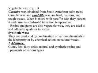 3.Vegetable wax: e g.
Carnuba wax obtained from South American palm trees.
Carnuba wax and candelila wax are hard, lustrous, and
tough waxes. When blended with paraffin wax they harden
it and raise its solid-solid transition temperature.
- Resins and gums are also vegetable wax, they are used to
add adhesive qualities to waxes.
Synthetic wax:
They are produced by combination of various chemicals in
the laboratory or by chemical action on natural waxes.
2 Additives:
Gums, fats, fatty acids, natural and synthetic resins and
pigments of various types.
 