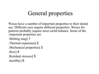 General properties
Waxes have a number of important properties to their dental
use. Different uses require different properties. Waxes for
patterns probably require most carful balance. Some of the
important properties are:
1(Melting rang.
2(Thermal expansion.
3(Mechanical properties.
4(flow.
5(Residual stresses.
6(ductility.
 