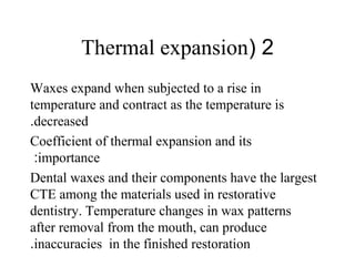 2(Thermal expansion
Waxes expand when subjected to a rise in
temperature and contract as the temperature is
decreased.
Coefficient of thermal expansion and its
importance:
Dental waxes and their components have the largest
CTE among the materials used in restorative
dentistry. Temperature changes in wax patterns
after removal from the mouth, can produce
inaccuracies in the finished restoration.
 