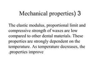3(Mechanical properties
The elastic modulus, proportional limit and
compressive strength of waxes are low
compared to other dental materials. These
properties are strongly dependent on the
temperature. As temperature decreases, the
properties improve.
 