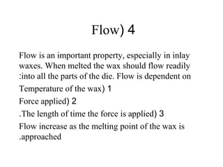 4(Flow
Flow is an important property, especially in inlay
waxes. When melted the wax should flow readily
into all the parts of the die. Flow is dependent on:
1(Temperature of the wax
2(Force applied
3(The length of time the force is applied.
Flow increase as the melting point of the wax is
approached.
 
