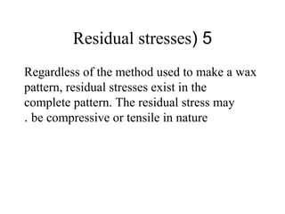 5(Residual stresses
Regardless of the method used to make a wax
pattern, residual stresses exist in the
complete pattern. The residual stress may
be compressive or tensile in nature.
 