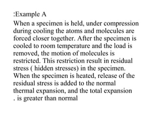 Example A:
When a specimen is held, under compression
during cooling the atoms and molecules are
forced closer together. After the specimen is
cooled to room temperature and the load is
removed, the motion of molecules is
restricted. This restriction result in residual
stress ( hidden stresses) in the specimen.
When the specimen is heated, release of the
residual stress is added to the normal
thermal expansion, and the total expansion
is greater than normal.
 