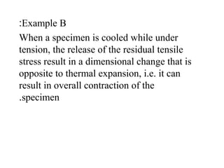 Example B:
When a specimen is cooled while under
tension, the release of the residual tensile
stress result in a dimensional change that is
opposite to thermal expansion, i.e. it can
result in overall contraction of the
specimen.
 